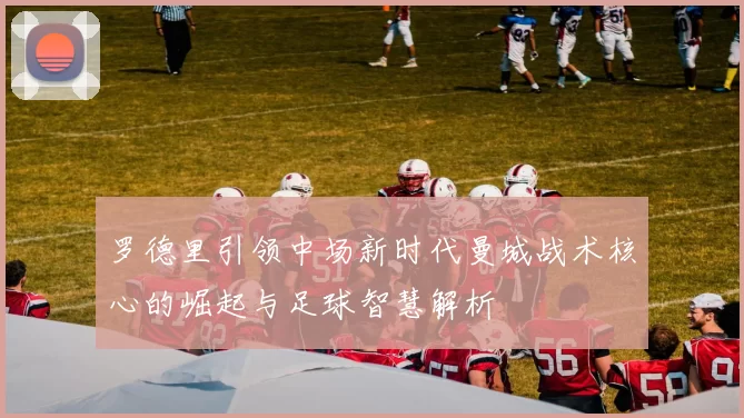 罗德里引领中场新时代曼城战术核心的崛起与足球智慧解析