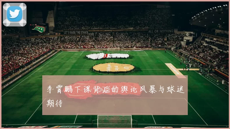 李霄鹏下课背后的舆论风暴与球迷期待
