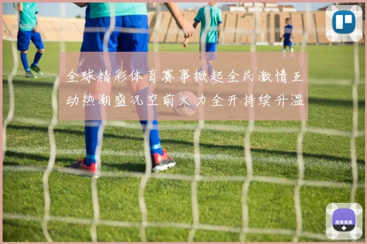 全球精彩体育赛事掀起全民激情互动热潮盛况空前火力全开持续升温