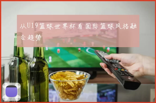 从U19篮球世界杯看国际篮球风格融合趋势