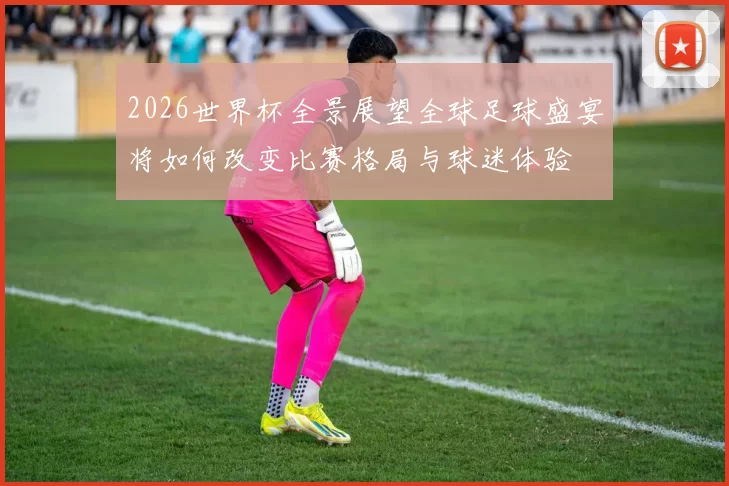 2026世界杯全景展望全球足球盛宴将如何改变比赛格局与球迷体验