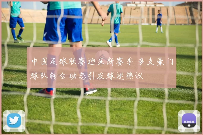 中国足球联赛迎来新赛季 多支豪门球队转会动态引发球迷热议