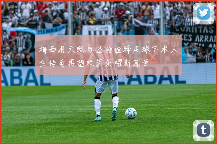 梅西用天赋与坚持诠释足球艺术人生传奇再塑绿茵荣耀新篇章