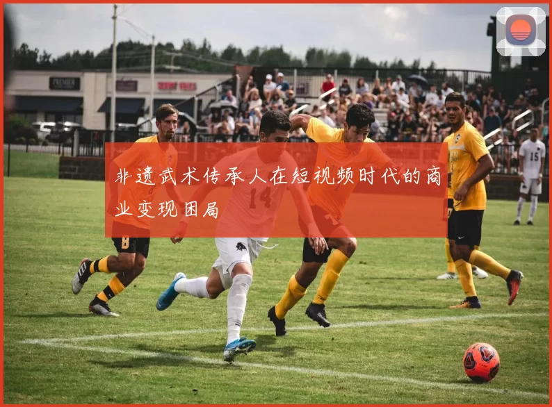 非遗武术传承人在短视频时代的商业变现困局