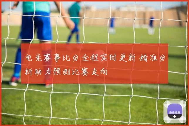 电竞赛事比分全程实时更新 精准分析助力预测比赛走向