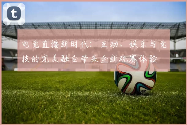 电竞直播新时代：互动、娱乐与竞技的完美融合带来全新观赛体验