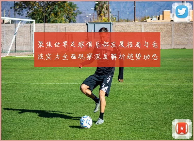 聚焦世界足球俱乐部发展格局与竞技实力全面观察深度解析趋势动态