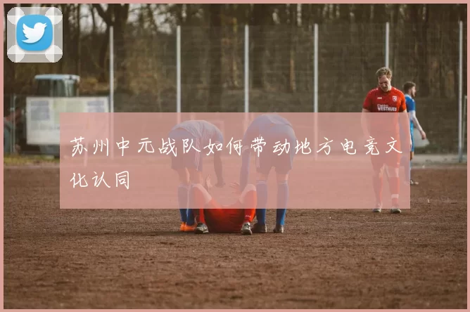 苏州中元战队如何带动地方电竞文化认同