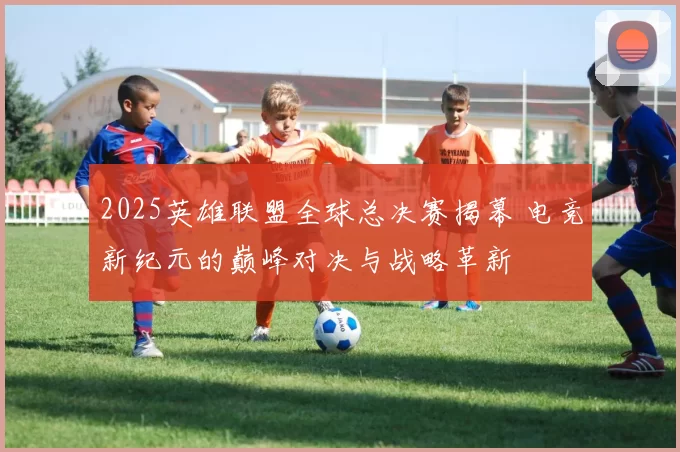 2025英雄联盟全球总决赛揭幕 电竞新纪元的巅峰对决与战略革新