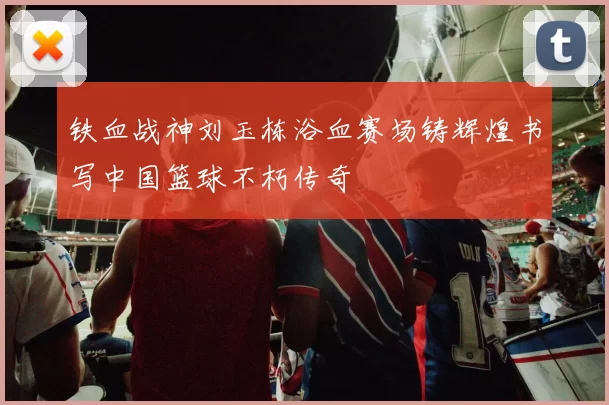 铁血战神刘玉栋浴血赛场铸辉煌书写中国篮球不朽传奇