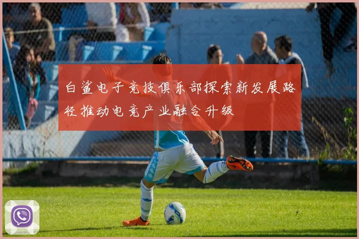 白鲨电子竞技俱乐部探索新发展路径推动电竞产业融合升级