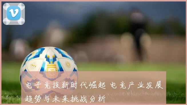 电子竞技新时代崛起 电竞产业发展趋势与未来挑战分析