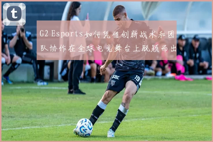 G2 Esports如何凭借创新战术和团队协作在全球电竞舞台上脱颖而出