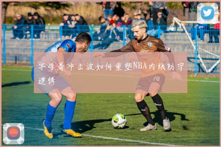 字母哥冲击波如何重塑NBA内线防守逻辑