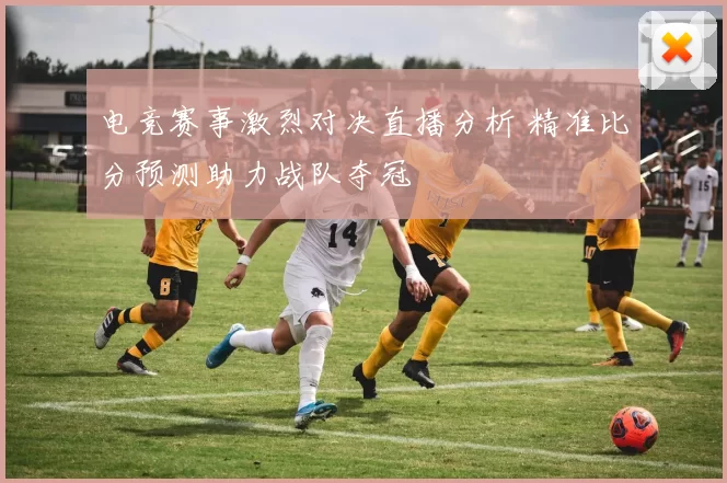 电竞赛事激烈对决直播分析 精准比分预测助力战队夺冠