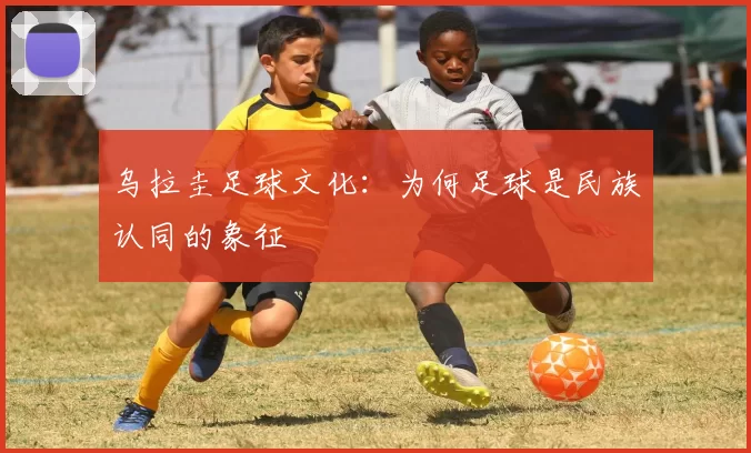 乌拉圭足球文化：为何足球是民族认同的象征